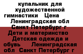 купальник для художественной гимнастики › Цена ­ 6 500 - Ленинградская обл., Санкт-Петербург г. Дети и материнство » Детская одежда и обувь   . Ленинградская обл.,Санкт-Петербург г.